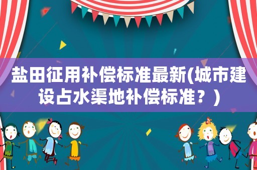 鹽田征用補(bǔ)償標(biāo)準(zhǔn)最新(城市建設(shè)占水渠地補(bǔ)償標(biāo)準(zhǔn)？)