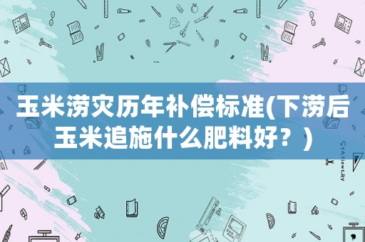 玉米澇災(zāi)歷年補(bǔ)償標(biāo)準(zhǔn)(下澇后玉米追施什么肥料好？)