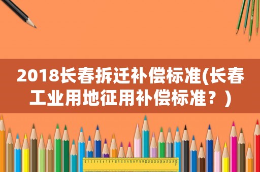 2018長春拆遷補償標準(長春工業用地征用補償標準？)