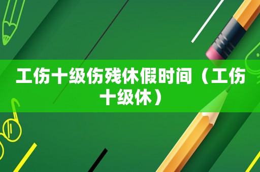 工傷十級傷殘休假時間（工傷十級休）