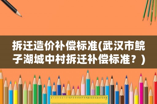 拆遷造價補償標準(武漢市鯇子湖城中村拆遷補償標準？)