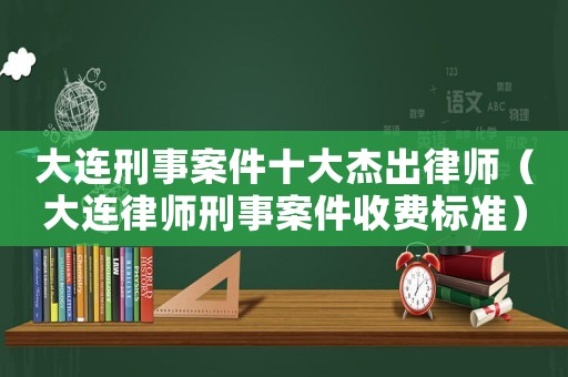 大連刑事案件十大杰出律師（大連律師刑事案件收費標準）