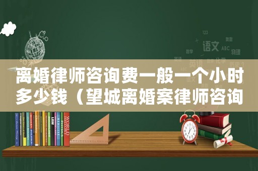 離婚律師咨詢費一般一個小時多少錢（望城離婚案律師咨詢費多少）