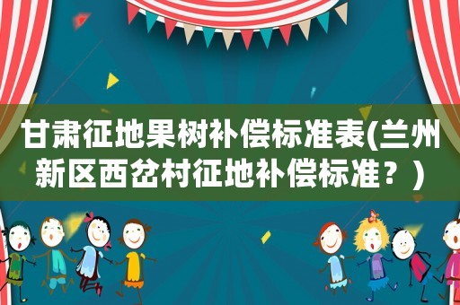 甘肅征地果樹補償標準表(蘭州新區西岔村征地補償標準？)