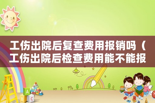 工傷出院后復查費用報銷嗎（工傷出院后檢查費用能不能報銷）