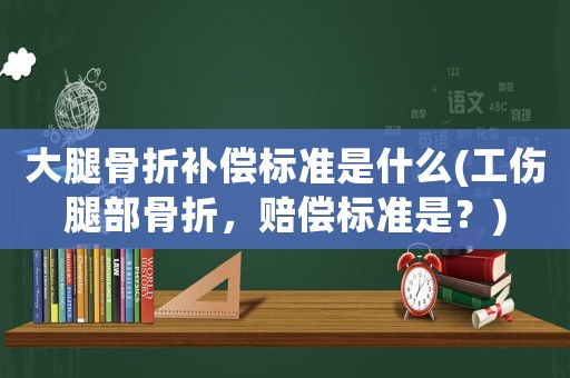 大腿骨折補償標準是什么(工傷腿部骨折，賠償標準是？)