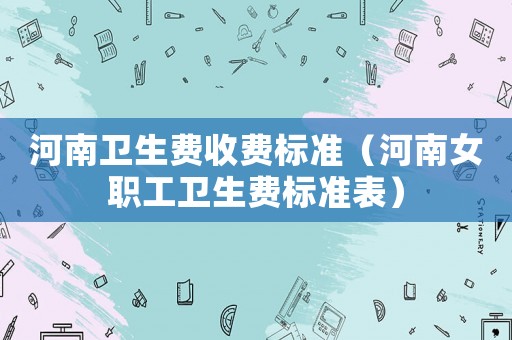 河南衛生費收費標準（河南女職工衛生費標準表）