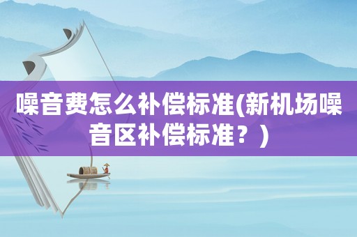 噪音費怎么補償標準(新機場噪音區補償標準？)