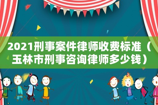 2021刑事案件律師收費標準（玉林市刑事咨詢律師多少錢）