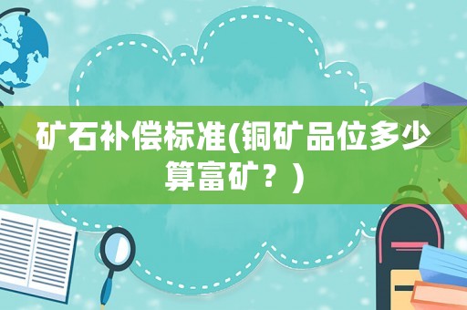 礦石補(bǔ)償標(biāo)準(zhǔn)(銅礦品位多少算富礦？)