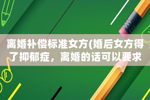 離婚補償標準女方(婚后女方得了抑郁癥，離婚的話可以要求男方賠償嗎？)