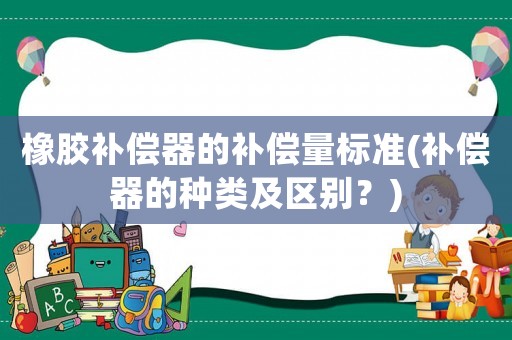 橡膠補(bǔ)償器的補(bǔ)償量標(biāo)準(zhǔn)(補(bǔ)償器的種類及區(qū)別？)
