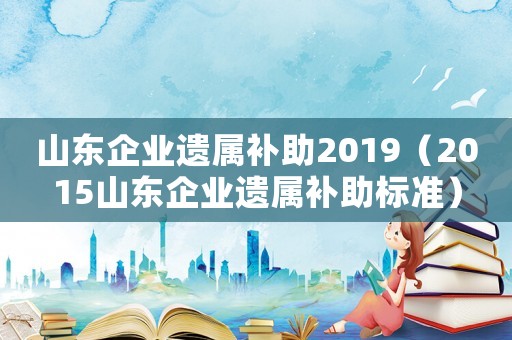 山東企業遺屬補助2019（2015山東企業遺屬補助標準）