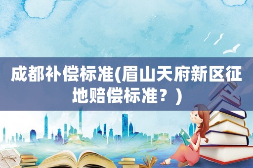 成都補償標準(眉山天府新區征地賠償標準？)