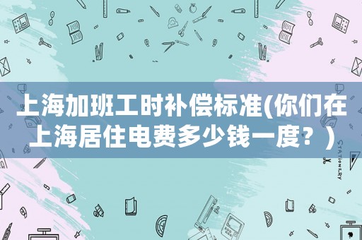 上海加班工時補償標(biāo)準(你們在上海居住電費多少錢一度？)