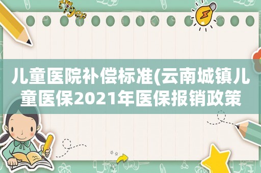兒童醫(yī)院補(bǔ)償標(biāo)準(zhǔn)(云南城鎮(zhèn)兒童醫(yī)保2021年醫(yī)保報(bào)銷(xiāo)政策？)
