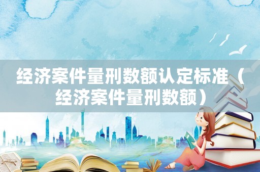 經濟案件量刑數額認定標準（經濟案件量刑數額）