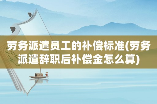 勞務派遣員工的補償標準(勞務派遣辭職后補償金怎么算)