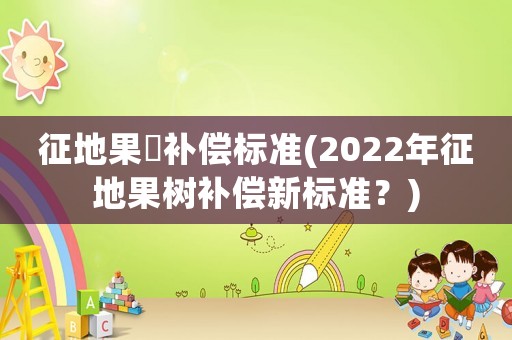 征地果樹補償標準(2022年征地果樹補償新標準？)