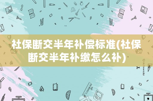 社保斷交半年補償標準(社保斷交半年補繳怎么補)