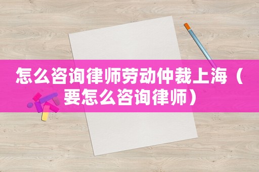 怎么咨詢律師勞動仲裁上海（要怎么咨詢律師）