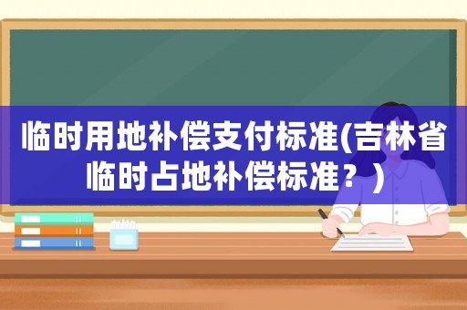 臨時(shí)用地補(bǔ)償支付標(biāo)準(zhǔn)(吉林省臨時(shí)占地補(bǔ)償標(biāo)準(zhǔn)？)