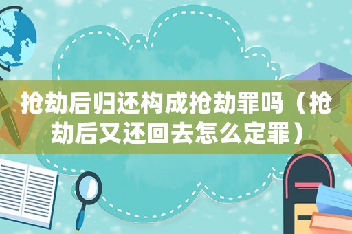 搶劫后歸還構成搶劫罪嗎（搶劫后又還回去怎么定罪）