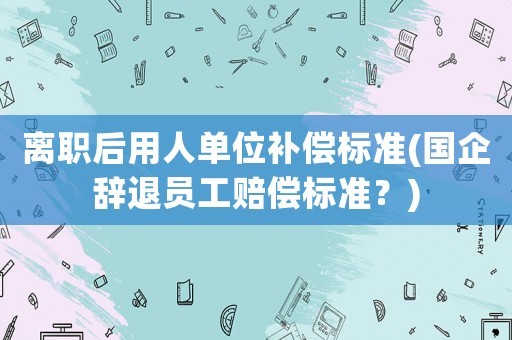離職后用人單位補償標準(國企辭退員工賠償標準？)