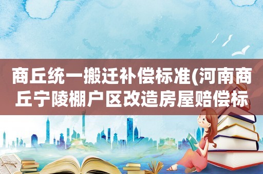 商丘統(tǒng)一搬遷補(bǔ)償標(biāo)準(zhǔn)(河南商丘寧陵棚戶區(qū)改造房屋賠償標(biāo)準(zhǔn)是多少)