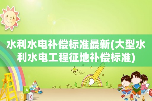水利水電補償標準最新(大型水利水電工程征地補償標準)
