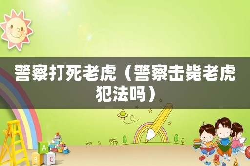 警察打死老虎（警察擊斃老虎犯法嗎）