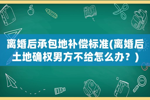 離婚后承包地補償標準(離婚后土地確權男方不給怎么辦？)