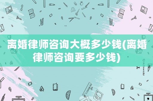 離婚律師咨詢大概多少錢(離婚律師咨詢要多少錢)