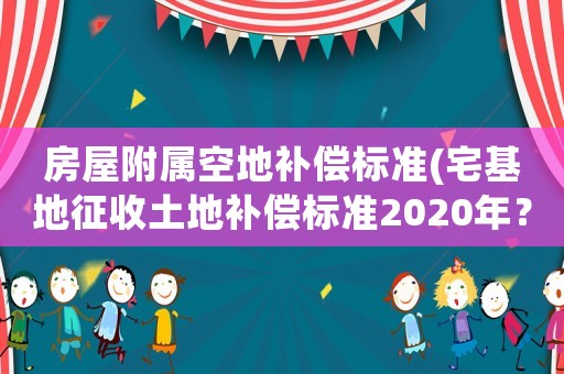 房屋附屬空地補償標準(宅基地征收土地補償標準2020年？)