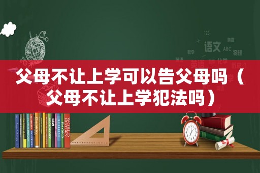 父母不讓上學可以告父母嗎（父母不讓上學犯法嗎）