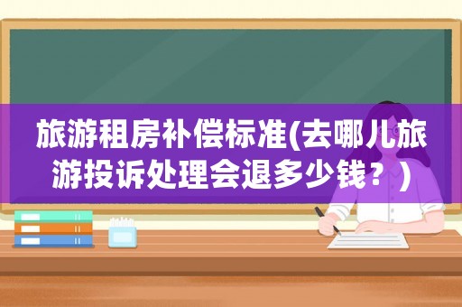 旅游租房補償標準(去哪兒旅游投訴處理會退多少錢？)