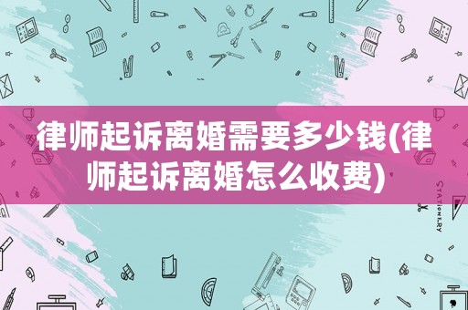 律師起訴離婚需要多少錢(律師起訴離婚怎么收費)