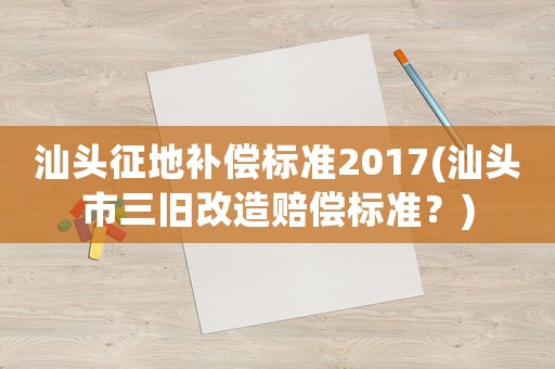 汕頭征地補償標準2017(汕頭市三舊改造賠償標準？)