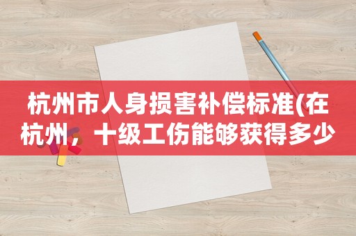杭州市人身損害補償標準(在杭州，十級工傷能夠獲得多少賠償？)