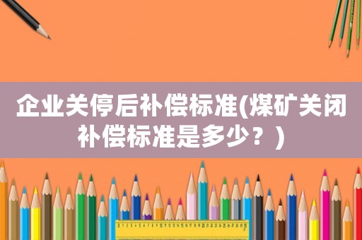 企業關停后補償標準(煤礦關閉補償標準是多少？)