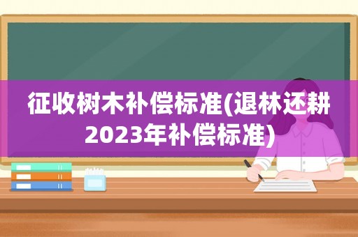 征收樹木補(bǔ)償標(biāo)準(zhǔn)(退林還耕2023年補(bǔ)償標(biāo)準(zhǔn))