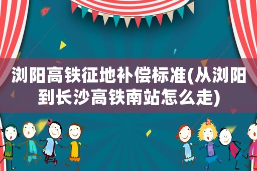 瀏陽高鐵征地補償標準(從瀏陽到長沙高鐵南站怎么走)