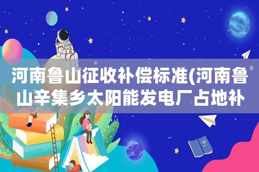 河南魯山征收補償標準(河南魯山辛集鄉太陽能發電廠占地補償標準，真的是50年的合同，3年給一次錢嗎，真坑)