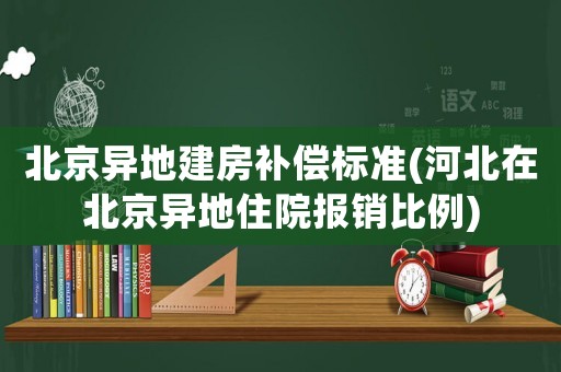 北京異地建房補償標準(河北在北京異地住院報銷比例)