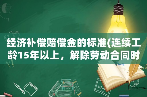 經濟補償賠償金的標準(連續工齡15年以上，解除勞動合同時，經濟補償有上限嗎？)