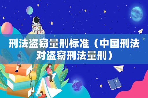 刑法盜竊量刑標準（中國刑法對盜竊刑法量刑）