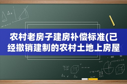 農村老房子建房補償標準(已經撤銷建制的農村土地上房屋的補償標準是什么)