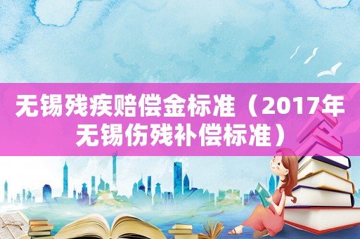無錫殘疾賠償金標準（2017年無錫傷殘補償標準）