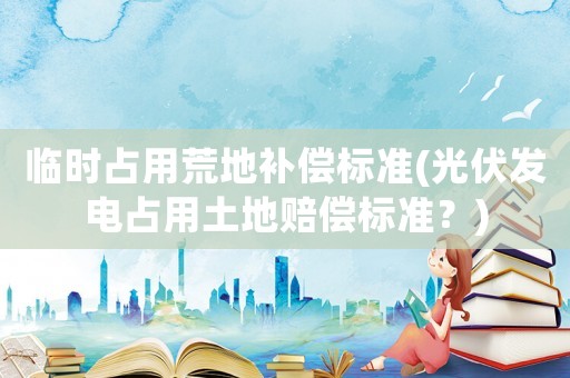 臨時占用荒地補償標準(光伏發電占用土地賠償標準？)