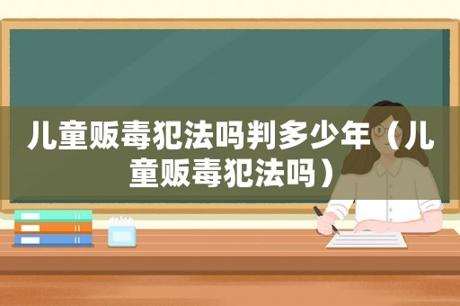 兒童販毒犯法嗎判多少年（兒童販毒犯法嗎）